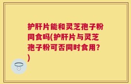 护肝片能和灵芝孢子粉同食吗(护肝片与灵芝孢子粉可否同时食用？)