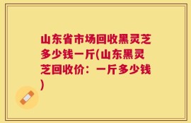 山东省市场回收黑灵芝多少钱一斤(山东黑灵芝回收价：一斤多少钱)