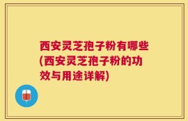 西安灵芝孢子粉有哪些(西安灵芝孢子粉的功效与用途详解)
