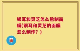 银耳和灵芝怎么熬制面膜(银耳和灵芝的面膜怎么制作？)