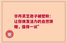 华丹灵芝孢子破壁粉：让你焕发活力的自然馈赠，值得一试”