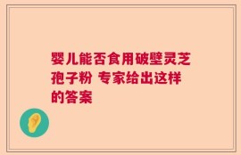 婴儿能否食用破壁灵芝孢子粉 专家给出这样的答案