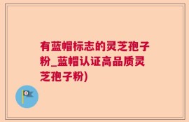 有蓝帽标志的灵芝孢子粉_蓝帽认证高品质灵芝孢子粉)