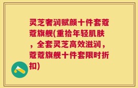 灵芝奢润赋颜十件套蔻蔻旗舰(重拾年轻肌肤，全套灵芝高效滋润，蔻蔻旗舰十件套限时折扣)