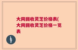 大同回收灵芝价格表(大同回收灵芝价格一览表