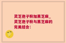灵芝孢子粉加黑芝麻_灵芝孢子粉与黑芝麻的完美结合：