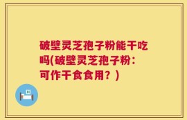 破壁灵芝孢子粉能干吃吗(破壁灵芝孢子粉：可作干食食用？)