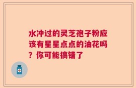 水冲过的灵芝孢子粉应该有星星点点的油花吗？你可能搞错了