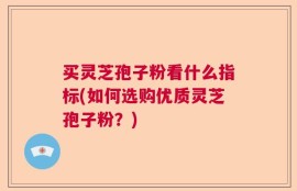 买灵芝孢子粉看什么指标(如何选购优质灵芝孢子粉？)