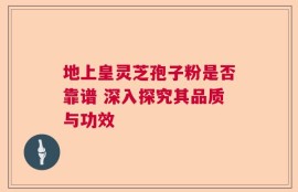 地上皇灵芝孢子粉是否靠谱 深入探究其品质与功效