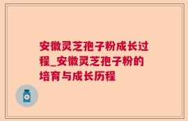 安徽灵芝孢子粉成长过程_安徽灵芝孢子粉的培育与成长历程