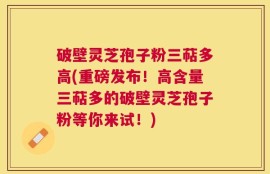 破壁灵芝孢子粉三萜多高(重磅发布！高含量三萜多的破壁灵芝孢子粉等你来试！)