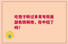 吃孢子粉过多竟导致面部色斑频现，你中招了吗？