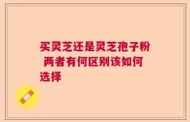 买灵芝还是灵芝孢子粉 两者有何区别该如何选择