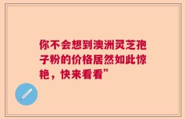 你不会想到澳洲灵芝孢子粉的价格居然如此惊艳，快来看看”