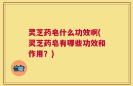 灵芝药皂什么功效啊(灵芝药皂有哪些功效和作用？)