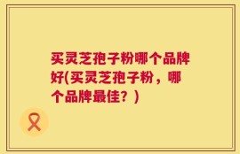 买灵芝孢子粉哪个品牌好(买灵芝孢子粉，哪个品牌最佳？)