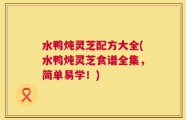 水鸭炖灵芝配方大全(水鸭炖灵芝食谱全集，简单易学！)