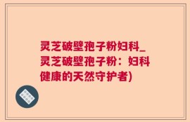 灵芝破壁孢子粉妇科_灵芝破壁孢子粉：妇科健康的天然守护者)