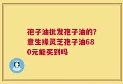 孢子油批发孢子油的？意生缘灵芝孢子油680元能买到吗
