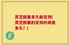 灵芝胶囊多久能见效(灵芝胶囊的见效时间是多久？)