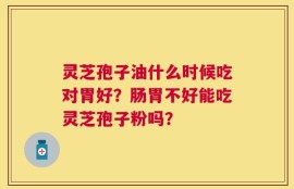 灵芝孢子油什么时候吃对胃好？肠胃不好能吃灵芝孢子粉吗？