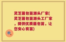 灵芝菌包苗源头厂家(灵芝菌包苗源头工厂家，提供优质菌包苗，让您安心育苗)