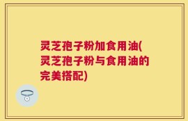灵芝孢子粉加食用油(灵芝孢子粉与食用油的完美搭配)
