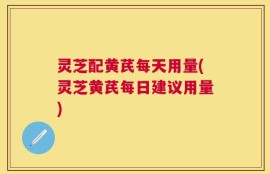灵芝配黄芪每天用量(灵芝黄芪每日建议用量)