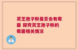 灵芝孢子粉是否会有霉菌 探究灵芝孢子粉的霉菌相关情况