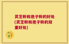 灵芝粉和孢子粉的好处(灵芝粉和孢子粉的双重好处)