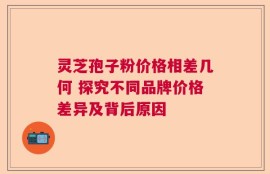 灵芝孢子粉价格相差几何 探究不同品牌价格差异及背后原因