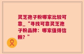 灵芝孢子粉哪家比较可靠_“寻找可靠灵芝孢子粉品牌：哪家值得信赖？”