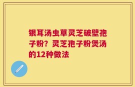 银耳汤虫草灵芝破壁孢子粉？灵芝孢子粉煲汤的12种做法