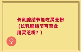 长乳腺结节能吃灵芝粉 (长乳腺结节可否食用灵芝粉？)