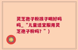 灵芝孢子粉孩子喝好吗吗_“儿童适宜服用灵芝孢子粉吗？”)