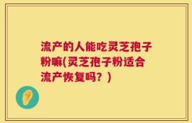 流产的人能吃灵芝孢子粉嘛(灵芝孢子粉适合流产恢复吗？)
