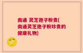 南通 灵芝孢子粉贵(南通灵芝孢子粉珍贵的健康礼物)