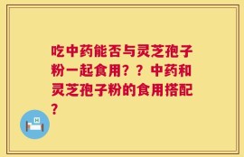 吃中药能否与灵芝孢子粉一起食用？？中药和灵芝孢子粉的食用搭配？