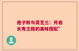 孢子粉与灵芝三：开启长寿之路的美味搭配”