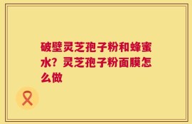 破壁灵芝孢子粉和蜂蜜水？灵芝孢子粉面膜怎么做
