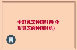 伞形灵芝种植时间(伞形灵芝的种植时机)