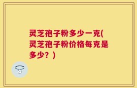 灵芝孢子粉多少一克(灵芝孢子粉价格每克是多少？)