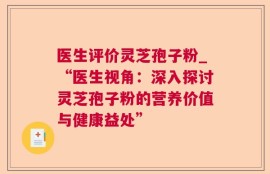 医生评价灵芝孢子粉_“医生视角：深入探讨灵芝孢子粉的营养价值与健康益处”