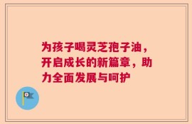 为孩子喝灵芝孢子油，开启成长的新篇章，助力全面发展与呵护