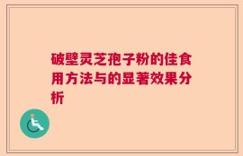 破壁灵芝孢子粉的佳食用方法与的显著效果分析