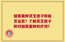 腿窝囊肿灵芝孢子粉能否治愈？了解灵芝孢子粉对腿窝囊肿的疗效？