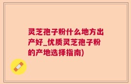灵芝孢子粉什么地方出产好_优质灵芝孢子粉的产地选择指南)