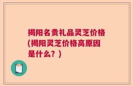 揭阳名贵礼品灵芝价格(揭阳灵芝价格高原因是什么？)