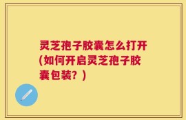 灵芝孢子胶囊怎么打开(如何开启灵芝孢子胶囊包装？)